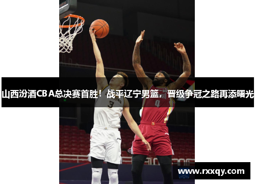 山西汾酒CBA总决赛首胜！战平辽宁男篮，晋级争冠之路再添曙光