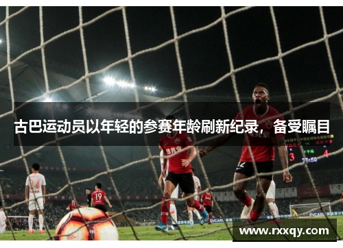 古巴运动员以年轻的参赛年龄刷新纪录，备受瞩目