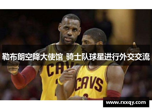 勒布朗空降大使馆_骑士队球星进行外交交流