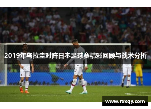 2019年乌拉圭对阵日本足球赛精彩回顾与战术分析