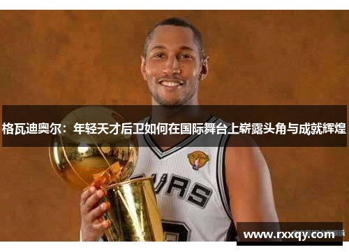 格瓦迪奥尔：年轻天才后卫如何在国际舞台上崭露头角与成就辉煌
